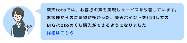 楽天totoでは、お客様の声を実現しサービスを改善しています。お客様からのご要望が多かった、楽天ポイントを利用してのBIG/totoのくじ購入ができるようになりました 詳細はこちら