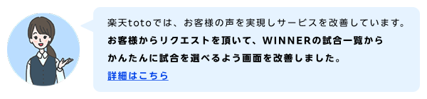 楽天totoでは、お客様の声を実現しサービスを改善しています。お客様からリクエストを頂いて、WINNERの試合一覧からかんたんに試合を選べるよう画面を改善しました。 詳細はこちら