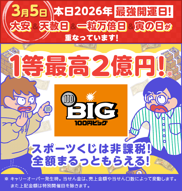 楽天toto 3月5日 本日2026年最強開運日！ 大安、天赦日、一粒万倍日、寅の日が重なっています！ 1等最高2億円 ※ キャリーオーバー発生時。当せん金は、売上金額や当せん口数によって変動します。また上記金額は特別開催回を除きます。